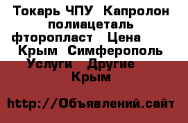 Токарь ЧПУ. Капролон полиацеталь фторопласт › Цена ­ 1 - Крым, Симферополь Услуги » Другие   . Крым